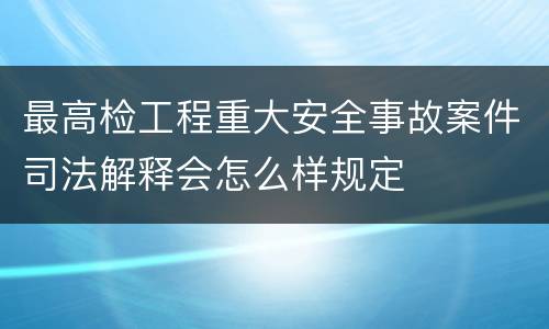 最高检工程重大安全事故案件司法解释会怎么样规定