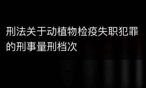 刑法关于动植物检疫失职犯罪的刑事量刑档次