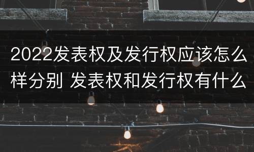 2022发表权及发行权应该怎么样分别 发表权和发行权有什么区别