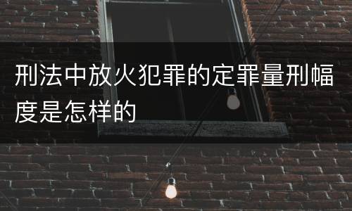 刑法中放火犯罪的定罪量刑幅度是怎样的