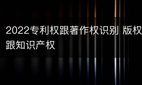2022专利权跟著作权识别 版权跟知识产权