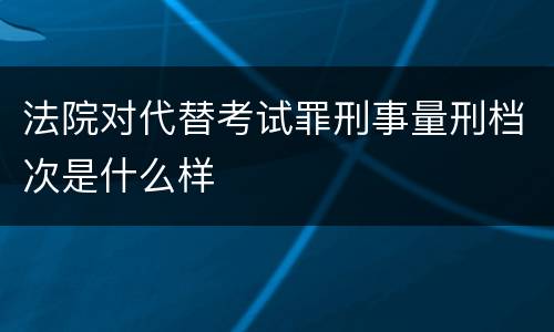 法院对代替考试罪刑事量刑档次是什么样