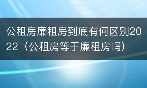 公租房廉租房到底有何区别2022（公租房等于廉租房吗）