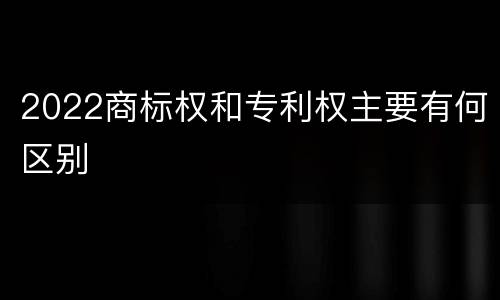 2022商标权和专利权主要有何区别