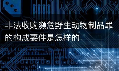 非法收购濒危野生动物制品罪的构成要件是怎样的