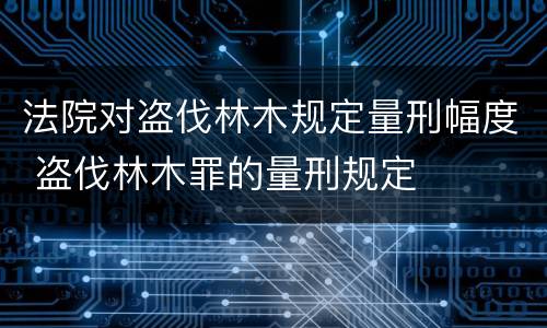 法院对盗伐林木规定量刑幅度 盗伐林木罪的量刑规定