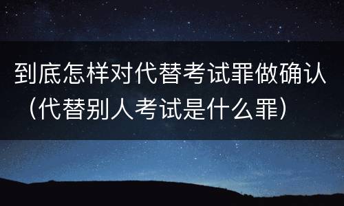 到底怎样对代替考试罪做确认（代替别人考试是什么罪）