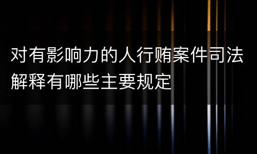 对有影响力的人行贿案件司法解释有哪些主要规定