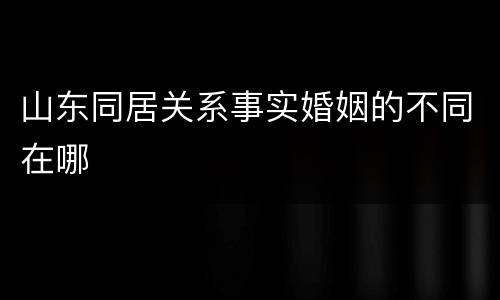 山东同居关系事实婚姻的不同在哪