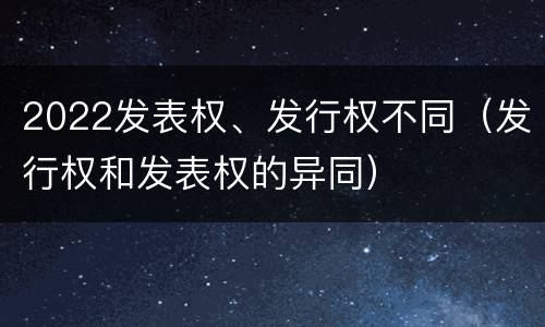 2022发表权、发行权不同（发行权和发表权的异同）