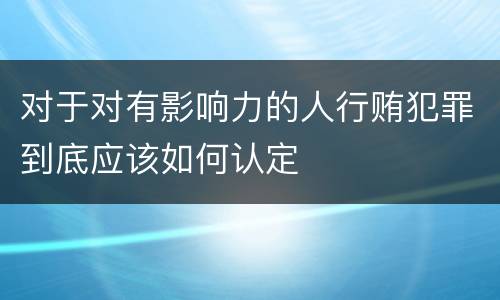 对于对有影响力的人行贿犯罪到底应该如何认定