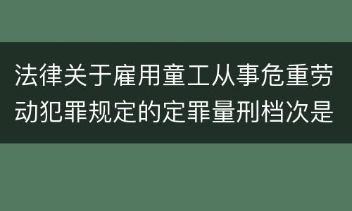 法律关于雇用童工从事危重劳动犯罪规定的定罪量刑档次是怎样的