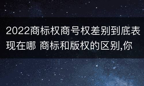 2022商标权商号权差别到底表现在哪 商标和版权的区别,你知道多少?