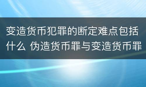 变造货币犯罪的断定难点包括什么 伪造货币罪与变造货币罪区别的关键是