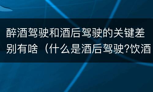 醉酒驾驶和酒后驾驶的关键差别有啥（什么是酒后驾驶?饮酒驾驶与醉酒驾驶的区别是什么?）