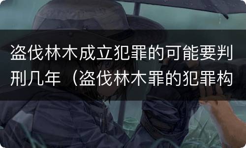 盗伐林木成立犯罪的可能要判刑几年（盗伐林木罪的犯罪构成）