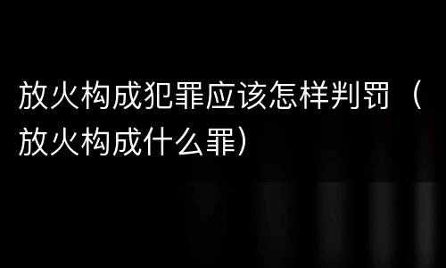 放火构成犯罪应该怎样判罚（放火构成什么罪）