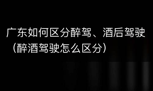 广东如何区分醉驾、酒后驾驶（醉酒驾驶怎么区分）
