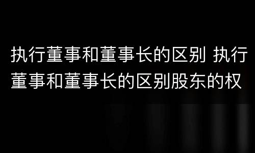 执行董事和董事长的区别 执行董事和董事长的区别股东的权利与义务