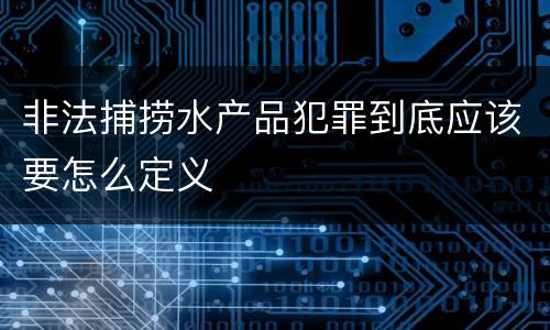 非法捕捞水产品犯罪到底应该要怎么定义