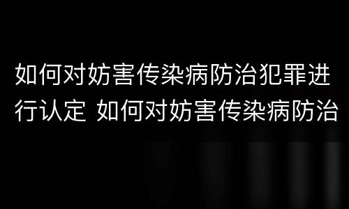 如何对妨害传染病防治犯罪进行认定 如何对妨害传染病防治犯罪进行认定和处理