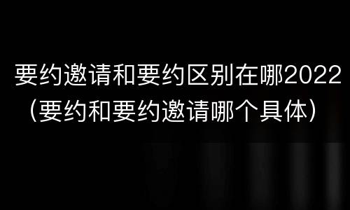 要约邀请和要约区别在哪2022（要约和要约邀请哪个具体）