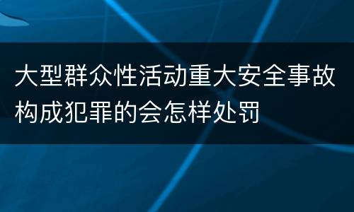 大型群众性活动重大安全事故构成犯罪的会怎样处罚