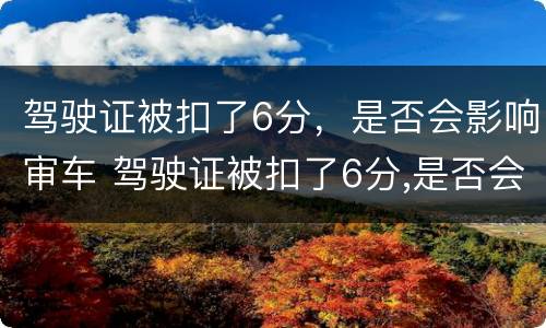 驾驶证被扣了6分，是否会影响审车 驾驶证被扣了6分,是否会影响审车时间