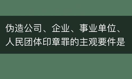 伪造公司、企业、事业单位、人民团体印章罪的主观要件是什么