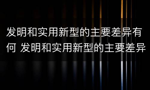 发明和实用新型的主要差异有何 发明和实用新型的主要差异有何区别