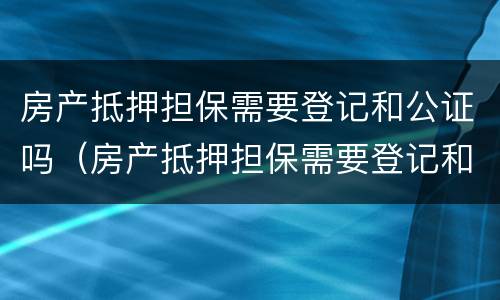 房产抵押担保需要登记和公证吗（房产抵押担保需要登记和公证吗）