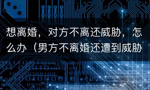 想离婚，对方不离还威胁，怎么办（男方不离婚还遭到威胁怎么办）