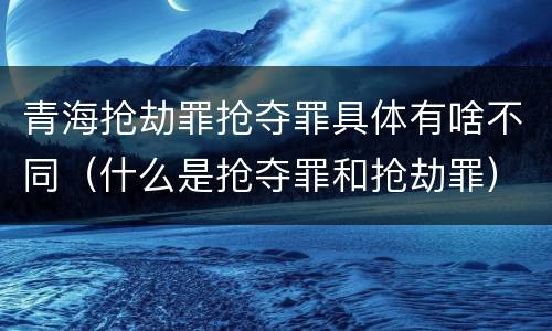 青海抢劫罪抢夺罪具体有啥不同（什么是抢夺罪和抢劫罪）