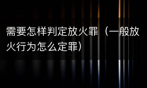 需要怎样判定放火罪（一般放火行为怎么定罪）