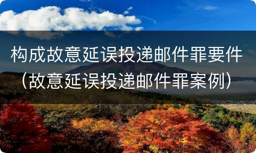 构成故意延误投递邮件罪要件（故意延误投递邮件罪案例）