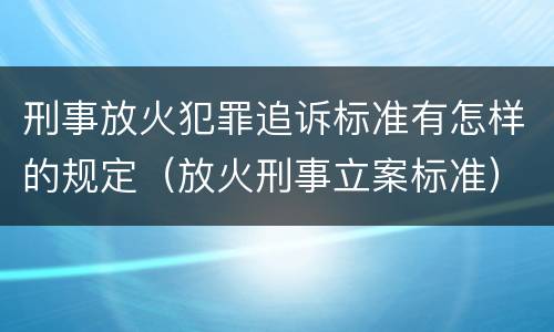 刑事放火犯罪追诉标准有怎样的规定（放火刑事立案标准）