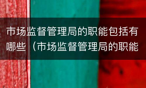 市场监督管理局的职能包括有哪些（市场监督管理局的职能包括有哪些部门）