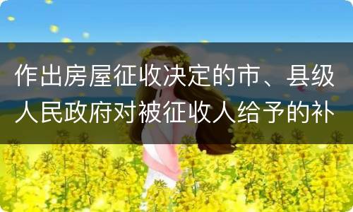 作出房屋征收决定的市、县级人民政府对被征收人给予的补偿包括有哪些