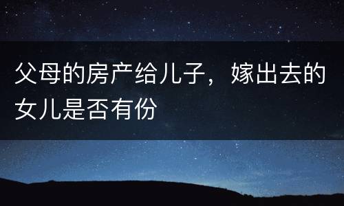 父母的房产给儿子，嫁出去的女儿是否有份