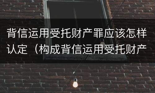 背信运用受托财产罪应该怎样认定（构成背信运用受托财产罪的立案标准）