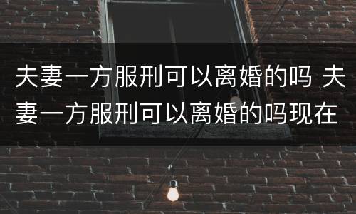 夫妻一方服刑可以离婚的吗 夫妻一方服刑可以离婚的吗现在
