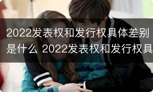 2022发表权和发行权具体差别是什么 2022发表权和发行权具体差别是什么呢