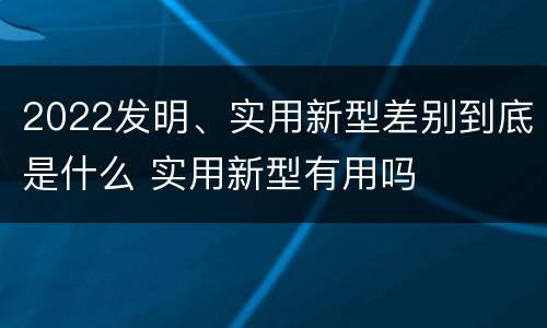 2022发明、实用新型差别到底是什么 实用新型有用吗