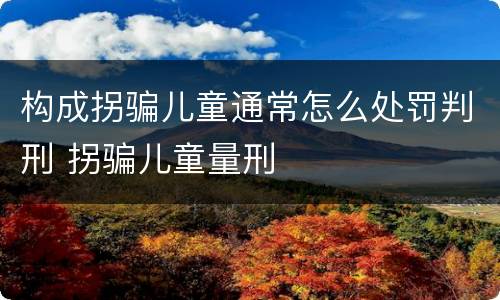 构成拐骗儿童通常怎么处罚判刑 拐骗儿童量刑