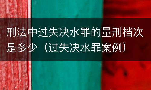 刑法中过失决水罪的量刑档次是多少（过失决水罪案例）
