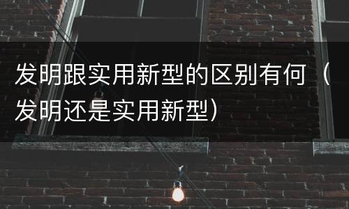 发明跟实用新型的区别有何（发明还是实用新型）