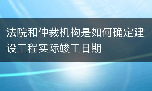 法院和仲裁机构是如何确定建设工程实际竣工日期
