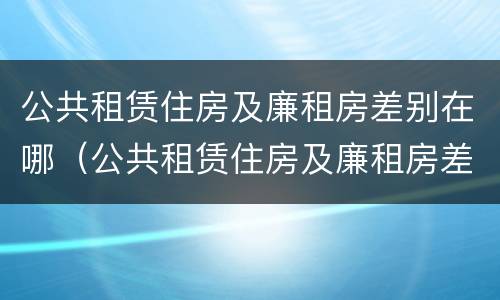 公共租赁住房及廉租房差别在哪（公共租赁住房及廉租房差别在哪些方面）