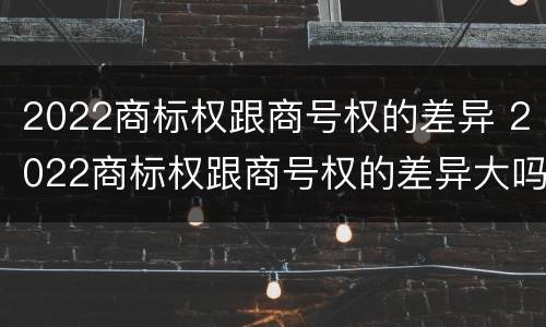 2022商标权跟商号权的差异 2022商标权跟商号权的差异大吗