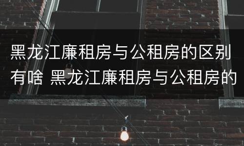 黑龙江廉租房与公租房的区别有啥 黑龙江廉租房与公租房的区别有啥不同